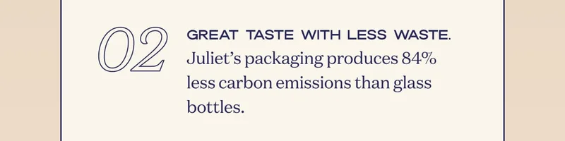 02 | Great taste with less waste. Juliet’s packaging produces 84% less carbon emissions than glass bottles.