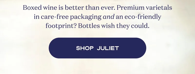 Boxed wine is better than ever. Premium varietals in care-free packaging and an eco-friendly footprint? Bottles wish they could. | Shop Juliet