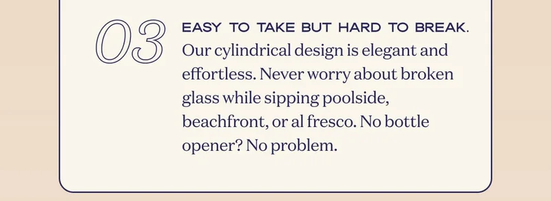 03 | Easy to take but hard to break. Our cylindrical design is elegant and effortless. Never worry about broken glass while sipping poolside, beachfront, or al fresco. No bottle opener? No problem.
