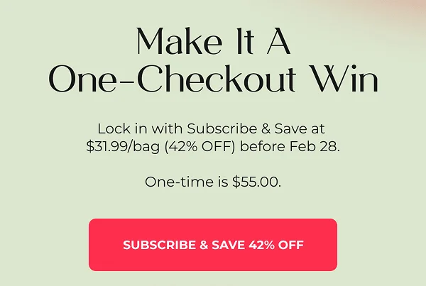Make It A One-Checkout Win  Lock in Subscribe & Save at $31.99/bag (42% OFF) before Feb 28. One-time is $55.00.  Use Subscribe & Save for 42% OFF  {Subscribe & Save 42% Off}