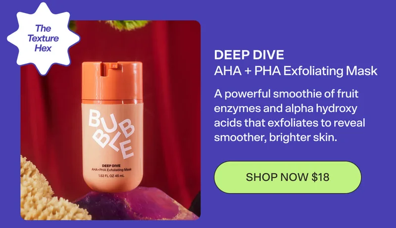 DEEP DIVE AHA + PHA Exfoliating Mask The Texture Hex A powerful smoothie of fruit enzymes and alpha hydroxy acids that exfoliates to reveal smoother, brighter skin. [SHOP NOW $18]