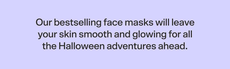 Our bestselling face masks will leave your skin smooth and glowing for all the Halloween adventures ahead. Which one will you choose?