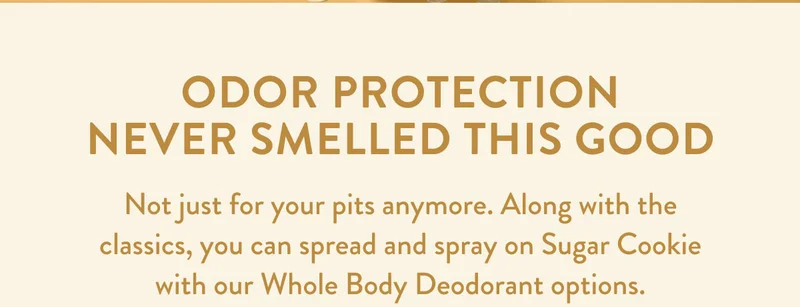 ODOR PROTECTION NEVER SMELLED THIS GOOD | Not just for your pits anymore. Along with the classics, you can spread and spray on Sugar Cookie with our Whole Body Deodorant options.
