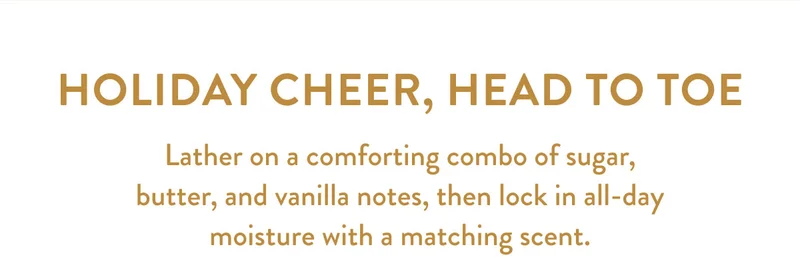 HOLIDAY CHEER, HEAD TO TOE | Lather on a comforting combo of sugar, butter, and vanilla notes, then lock in all-day moisture with a matching scent.