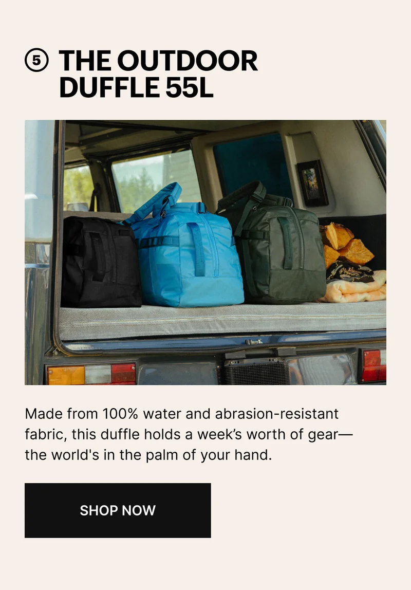 5 THE OUTDOOR DUFFEL 55L | Made from 100% water and abrasion-resistant fabric, this duffle holds a week's worth of gear—the world's in the palm of your hand. | SHOP NOW