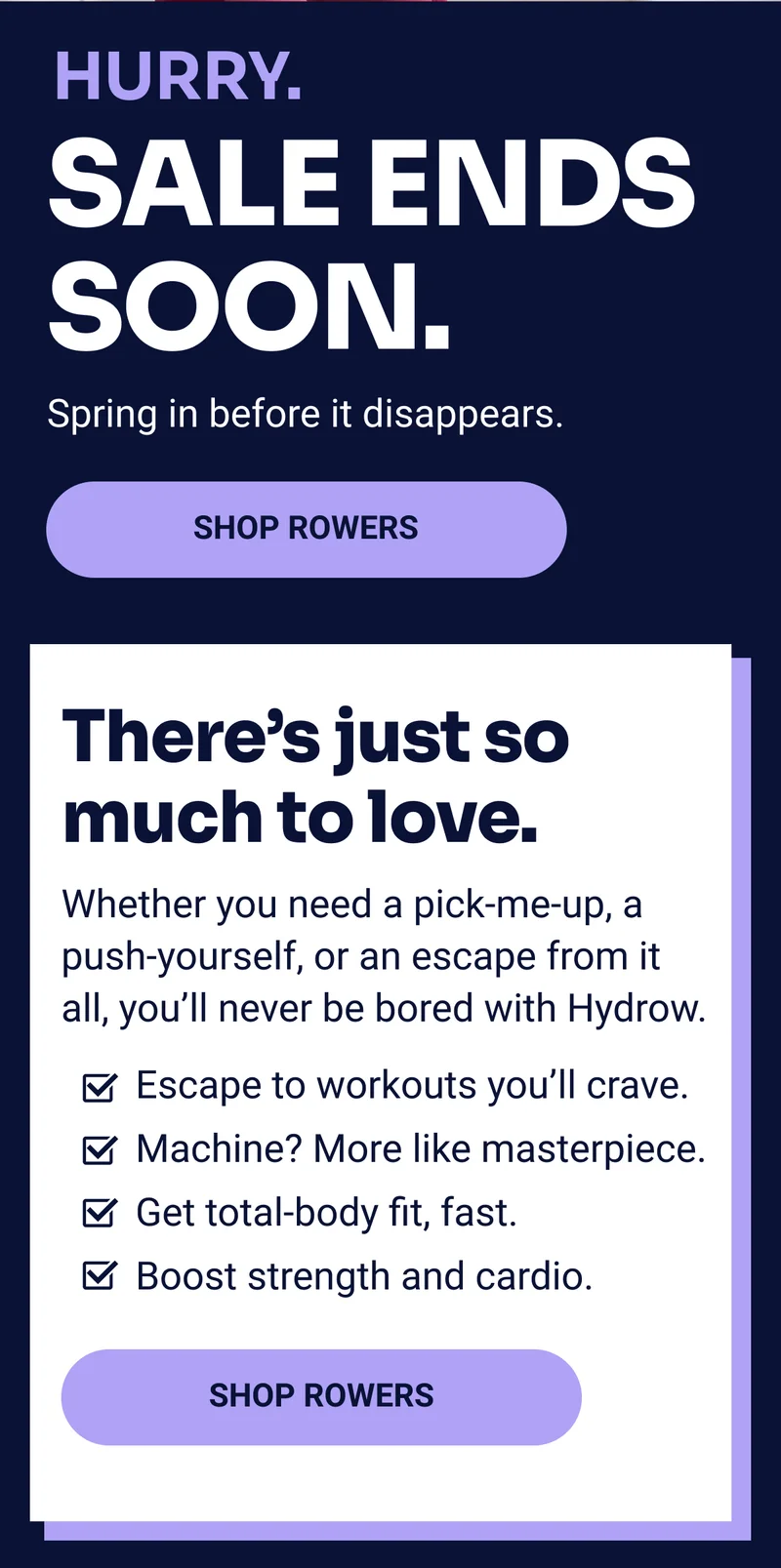 Hurry. Sale ends soon. Spring in before it disappears Shop rowers There's just so much to love. Whether you need a pick-me-up, a push-yourself, or an escape from it all, you'll never be bored with Hydrow. Escape to workouts you'll crave. Machine? More like masterpiece. Get total-body fit, fast. Boost strength and cardio. Shop rowers