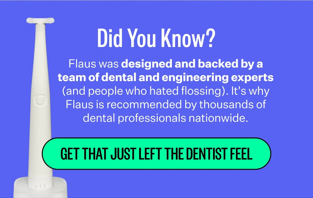 Did You Know? | Flaus was designed and backed by a team of dental and engineering experts (and people who hated flossing). It's why Flaus is recommended by thousands of dental professionals nationwide. | Get That Just Left The Dentist Feel