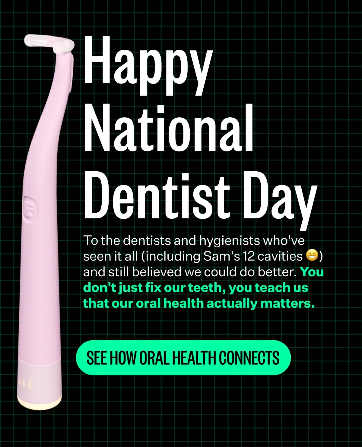 Happy National Dentist Day | To the dentists and hygienists who've seen it all (including Sam's 12 cavities 😬) and still believed we could do better. You don't just fix our teeth, you teach us that our oral health actually matters. | See How Oral Health Connects