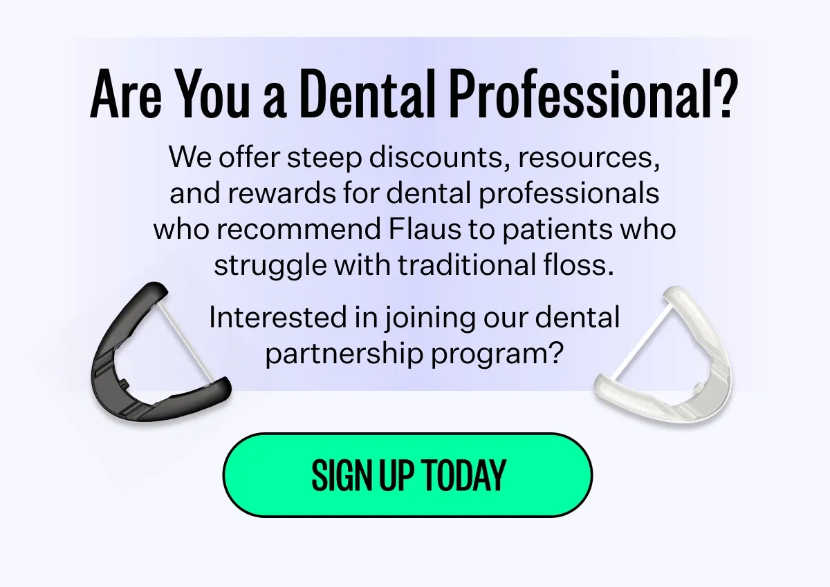 Are You a Dental Professional? | We offer steep discounts, resources, and rewards for dental professionals who recommend Flaus to patients who struggles with traditional floss. | Interested in joining our dental partnership program? | Sign Up Today