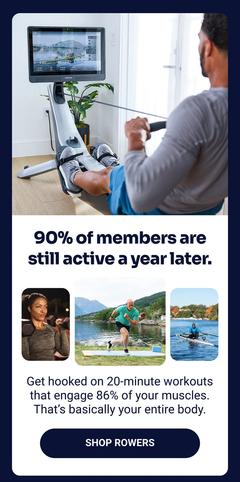 90% of members are still active a year later. Get hooked on 20-minute workouts that engage 86% of your muscles. That's basically your entire body. Shop rowers