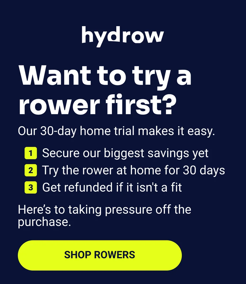 Want to try a rower first? Our 30-day home trial makes it easy. Secure our biggest savings yet Try the rower at home for 30 days Get refunded if it isn't a fit Here's to taking pressure off the purchase Shop rowers