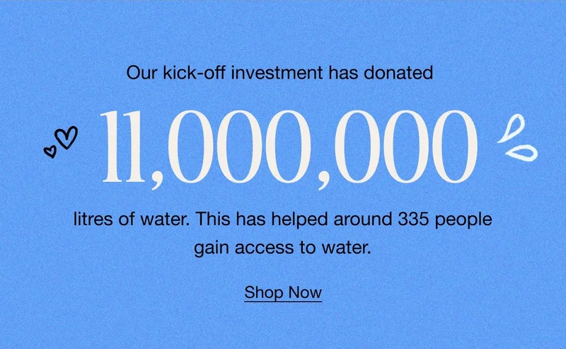 Our kick-off investment has donated 11,000,000 litres of water. This has helped around 335 people gain access to water. Shop Now.