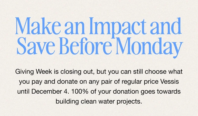 Man an Impact and Save Before Monday. Giving Week is closing out, but you can still choose what you pay and donate on any pair of regular price Vessis until December 4. 100% of your donation goes towards building clean water projects.