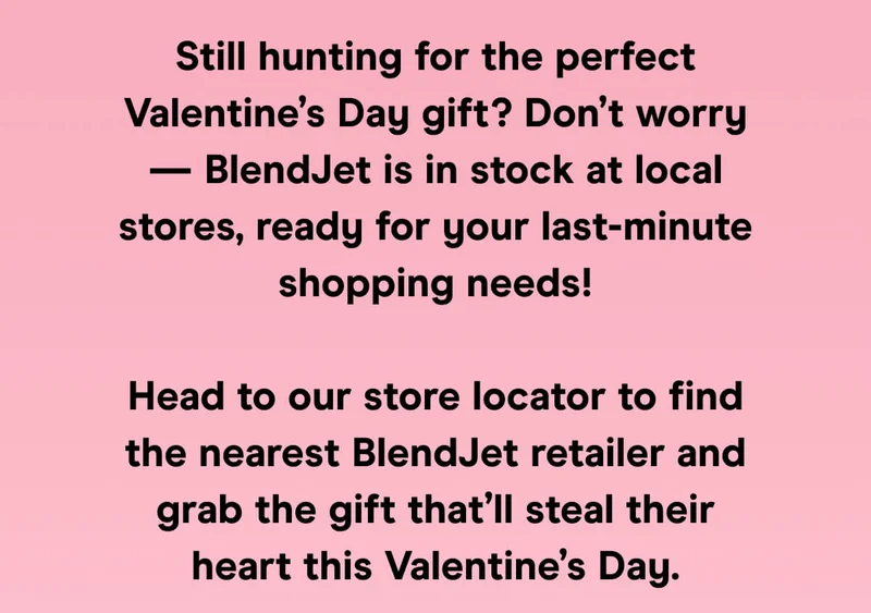Still hunting for the perfect Valentine’s Day gift? Don’t worry — BlendJet is in stock at local stores, ready for your last-minute shopping needs!  Head to our store locator to find the nearest BlendJet retailer and grab the gift that’ll steal their heart this Valentine’s Day.