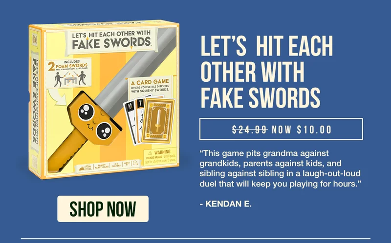 LET'S HIT EACH OTHER WITH FAKE SWORDS | $24.99 USD NOW $10.00 USD | "This game pits grandma against grankids, parents against kids, and sibling against sibling in a laugh-out-loud duel that will keep you playing for hours." - KENDAN E. | SHOP NOW