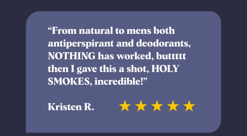 “From natural to mens both antiperspirant and deodorants, NOTHING has worked, buttttt then I gave this a shot, HOLY SMOKES, incredible!”  Kristen R.