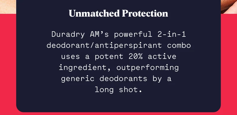 Unmatched Protection Duradry AM’s powerful 2-in-1 deodorant/antiperspirant combo uses a potent 20% active ingredient, outperforming generic deodorants by a  long shot.