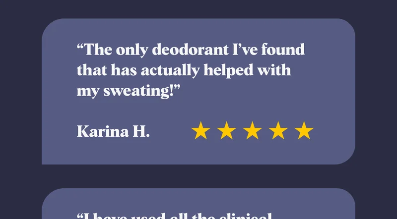 “The only deodorant I’ve found that has actually helped with my sweating!”  Karina H.
