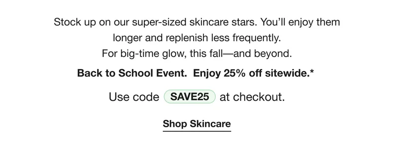 Stock up on our super-sized skincare stars. You’ll enjoy them  longer and replenish less frequently.  For big-time glow, this fall––and beyond. Back to School Event.  Enjoy 25% off sitewide.*  | Use code discount code at checkout. | Shop Skincare