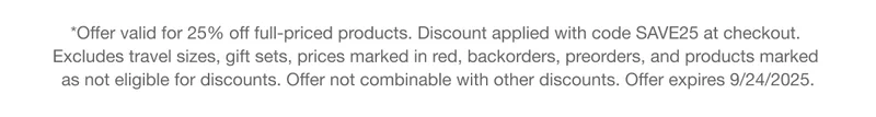 *Offer valid for 25% off full-priced products. Discount applied with code discount code at checkout. Excludes travel sizes, gift sets, prices marked in red, backorders, preorders, and products marked as not eligible for discounts. Offer not combinable with other discounts. Offer expires 9/24/2025.
