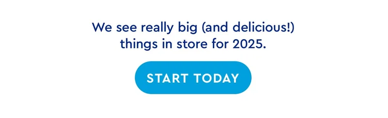 We see really big and delicious things in store for 2025. | START TODAY