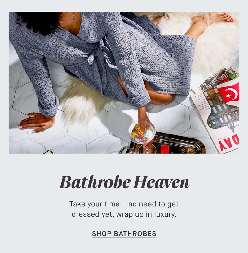 Bathrobe Heaven Take your time – no need to get dressed yet, wrap up in luxury. -- SHOP BATHROBES