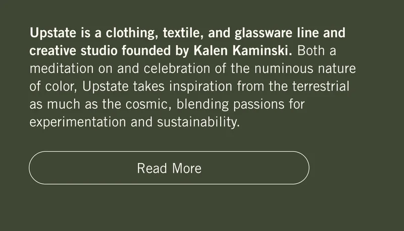 Upstate is a clothing, textile, and glassware line and creative studio founded by Kalen Kaminski. Both a meditation on and celebration of the numinous nature of color, Upstate takes inspiration from the terrestrial as much as the cosmic, blending passions for experimentation and sustainability. Read more.