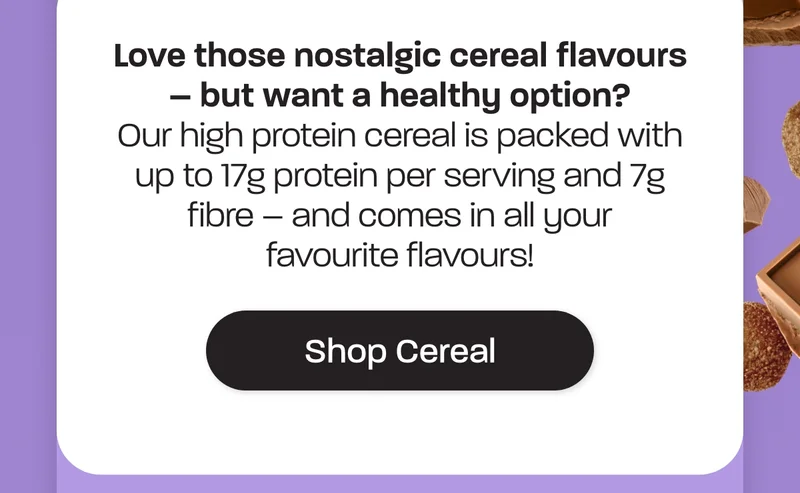 Our high protein cereal is packed with up to 17g protein per serving and 7g fibre – and comes in all your favourite flavours!