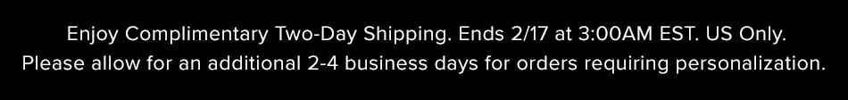 Enjoy Complimentary Two-Day Shipping. Ends 2/17 at 3:00AM EST. US Only. Please allow for an additional 2-4 business days for orders requiring personalization.