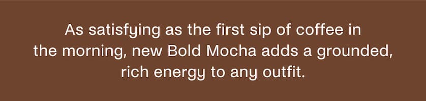 As satisfying as the first sip of coffee in the morning, new Bold Mocha adds a grounded, rich energy to any outfit.