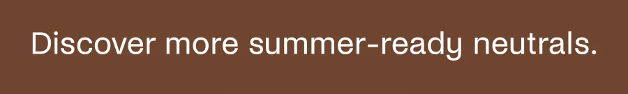 Discover more summer-ready neutrals.