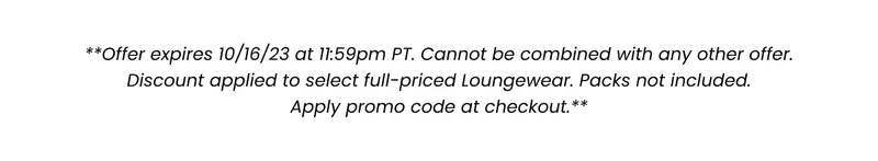 **Offer expires 10/16/23 at 11:59pm PT. Cannot be combined with any other offer. Discount applied to select full-priced Loungewear. Packs not included. Apply promo code at checkout.**
