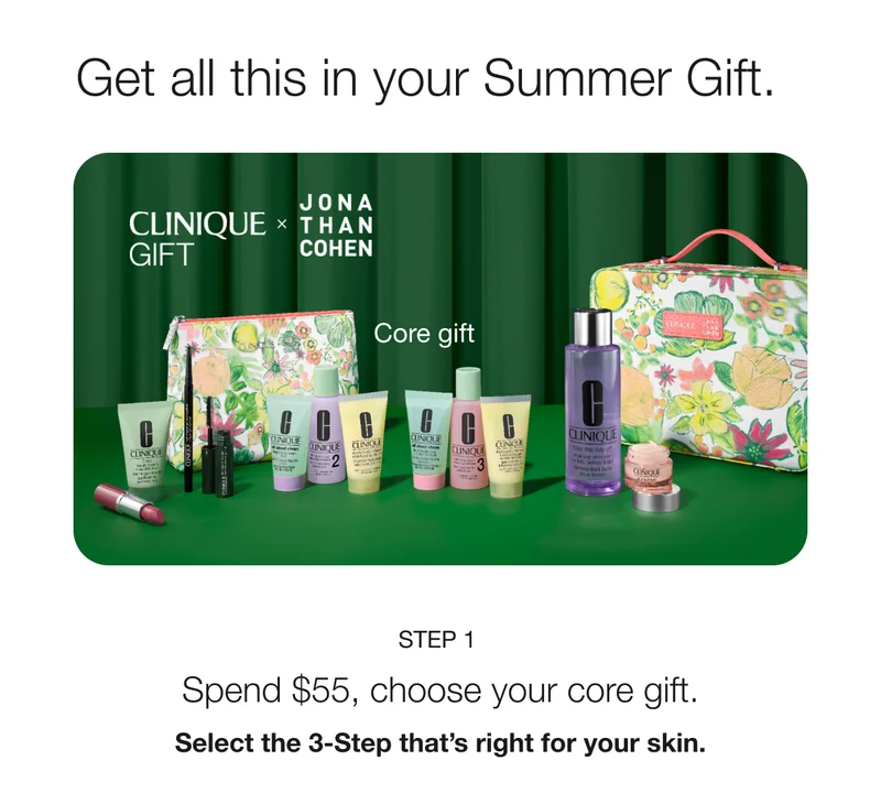 Get all this in your Summer Gift. CLINIQUE GIFT x JONATHAN COHEN | Core gift | STEP 1 Spend $55, choose your core gift. Select the 3-Step that’s right for your skin.