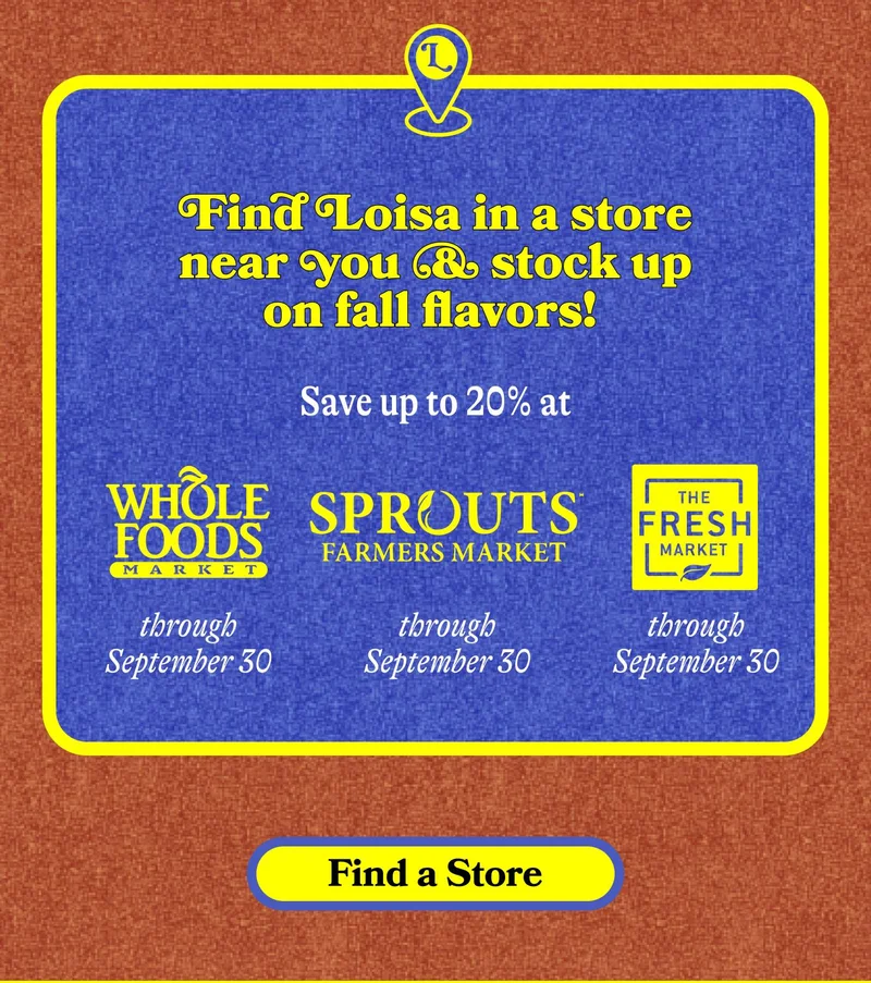 Find Loisa in a store near you & stock up on fall flavors!  Save up to 20% at Sprouts through September 23 Save up to 20% at Fresh Market through September 30 Save up to 20% at Whole Foods through September 30. FIND A STORE