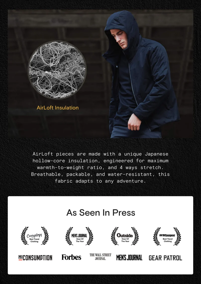 AirLoft pieces are made with a unique Japanese hollow-core insulation, engineered for maximum warmth-to-weight ratio, and 4 ways stretch. Breathable, packable, and water-resistant, this fabric adapts to any adventure. CTA: SHOP 35% off