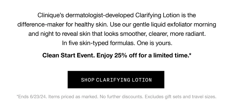 Clinique's dermatologist-developed Clarifying Lotion is the difference-maker for healthy skin. Use our gentle liquid exfoliator morning and night to reveal skin that looks smoother, clearer, more radiant. | In five skin-typed formulas. One is yours. | Clean Start Event. Enjoy 25% off for a limited time.* | *Ends 6/23/24. Items priced as marked. No further discounts. Excludes gift sets and travel sizes. | SHOP CLARIFYING LOTION