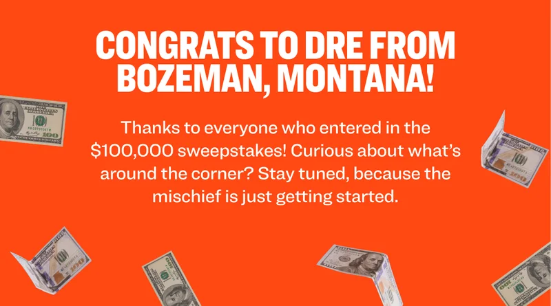 Congrats to Dre from Bozeman, Montana! Thanks to everyone who joined in the $100,000 sweepstakes! Curious about what’s around the corner? Stay tuned, because the mischief is just getting started.