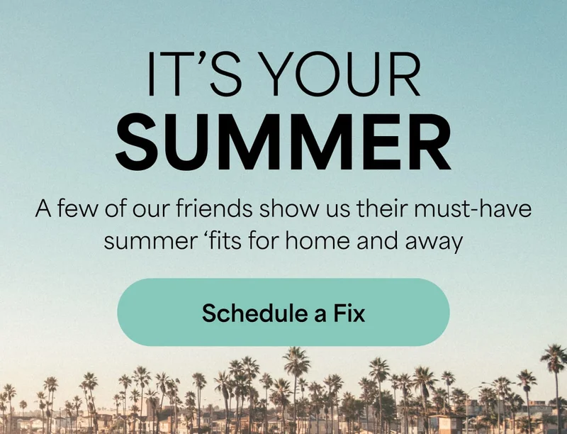 IT’S YOUR SUMMER. A&nbsp;few of our friends show us their must‑have summer ‘fits for home&nbsp;and&nbsp;away. Schedule&nbsp;a&nbsp;Fix