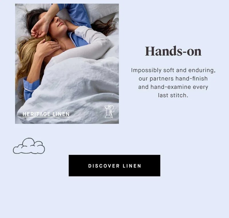 Hands-on Impossibly soft and enduring, our partners hand-finish and hand-examine every last stitch. -- HERITAGE LINEN