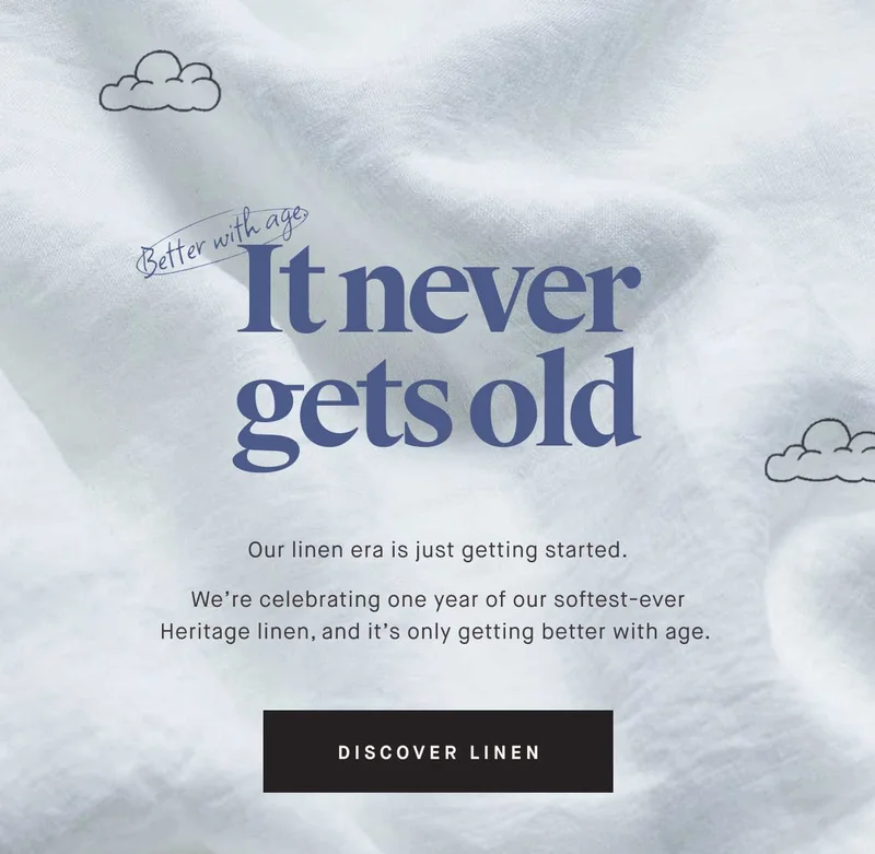Better with age. It never gets old. Our linen era is just getting started. We're celebrating one year of our softest-ever Heritage linen, and it’s only getting better with age. -- DISCOVER LINEN