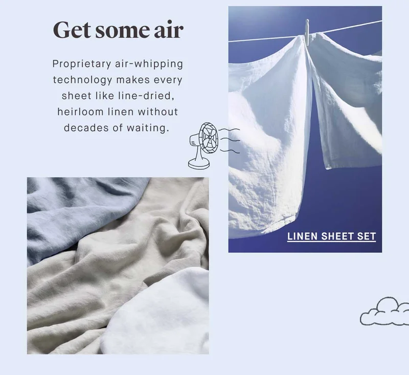 Get some air Proprietary air-whipping technology makes every sheet like line-dried, heirloom linen without decades of waiting. -- Linen Sheet Set