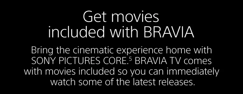 Bring the cinematic experience home with SONY PICTURES CORE.5 BRAVIA TV comes with movies included so you can immediately watch some of the latest releases.
