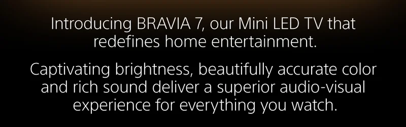 Introducing BRAVIA 7, our Mini LED TV that redefines home entertainment. |  Captivating brightness, beautifully accurate color and rich sound deliver a superior audio-visual experience for everything you watch.