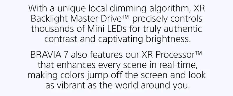 With a unique local dimming algorithm, XR Backlight Master Drive™ precisely controls thousands of Mini LEDs for truly authentic contrast and captivating brightness. |  BRAVIA 7 also features our XR Processor™ that enhances every scene in real-time, making colors jump off the screen and look as vibrant as the world around you.