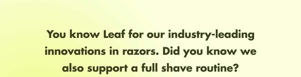 You know Leaf for our industry-leading innovations in razors. Did you know we also support a full shave?