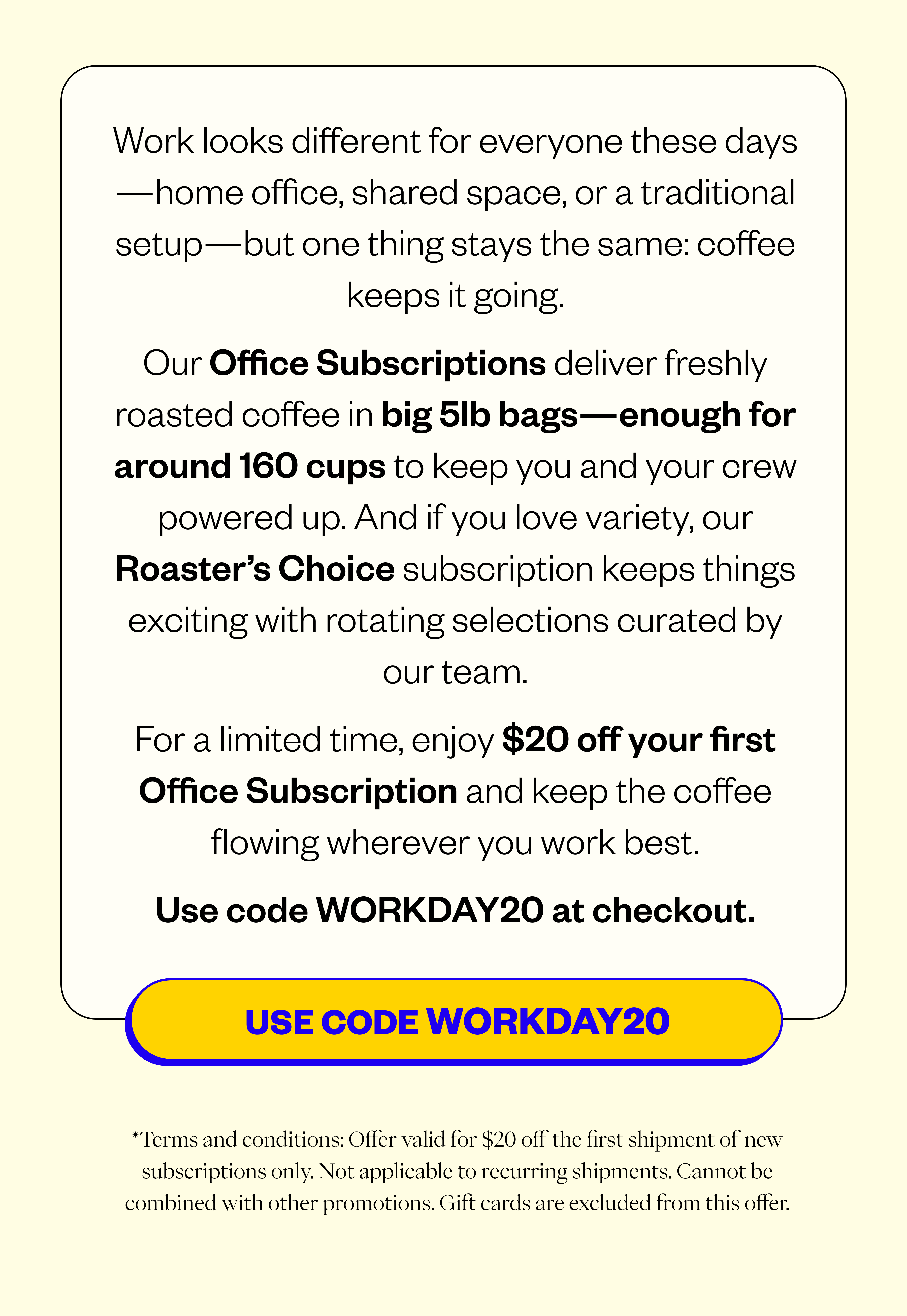 Work looks different for everyone these days—home office, shared space, or a traditional setup—but one thing stays the same: coffee keeps it going. Our Office Subscriptions deliver freshly roasted coffee in big 5lb bags—enough for around 100 cups to keep you and your crew powered up. And if you love variety, our Roaster’s Choice subscription keeps things exciting with rotating selections curated by our team. For a limited time, enjoy $20 off your first Office Subscription and keep the coffee flowing wherever you work best. Use code WORKDAY20 at checkout* Terms and conditions-Offer valid for $20 off the first shipment of new subscriptions only. Not applicable to recurring shipments. Cannot be combined with other promotions. Gift cards are excluded from this offer.