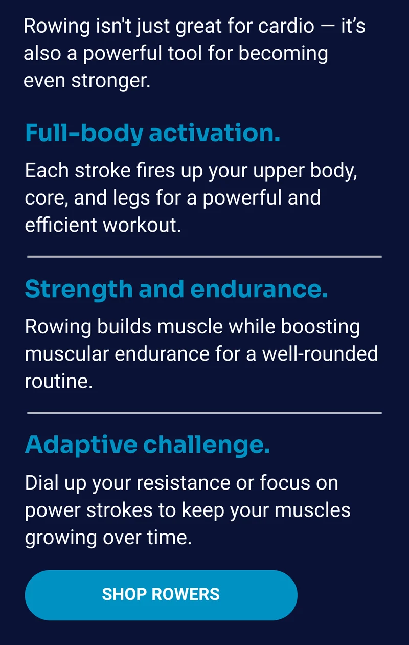 Rowing isn't just great for cardio — it's also a powerful tool for becoming even stronger. Full-body activation. Each stroke fires up your upper body, core, and legs for a powerful and efficient workout. Strength and endurance. Rowing builds muscle while boosting muscular endurance for a well-rounded routine. Adaptive challenge. Dial up your resistance or focus on power strokes to keep your muscles growing over time. Shop rowers