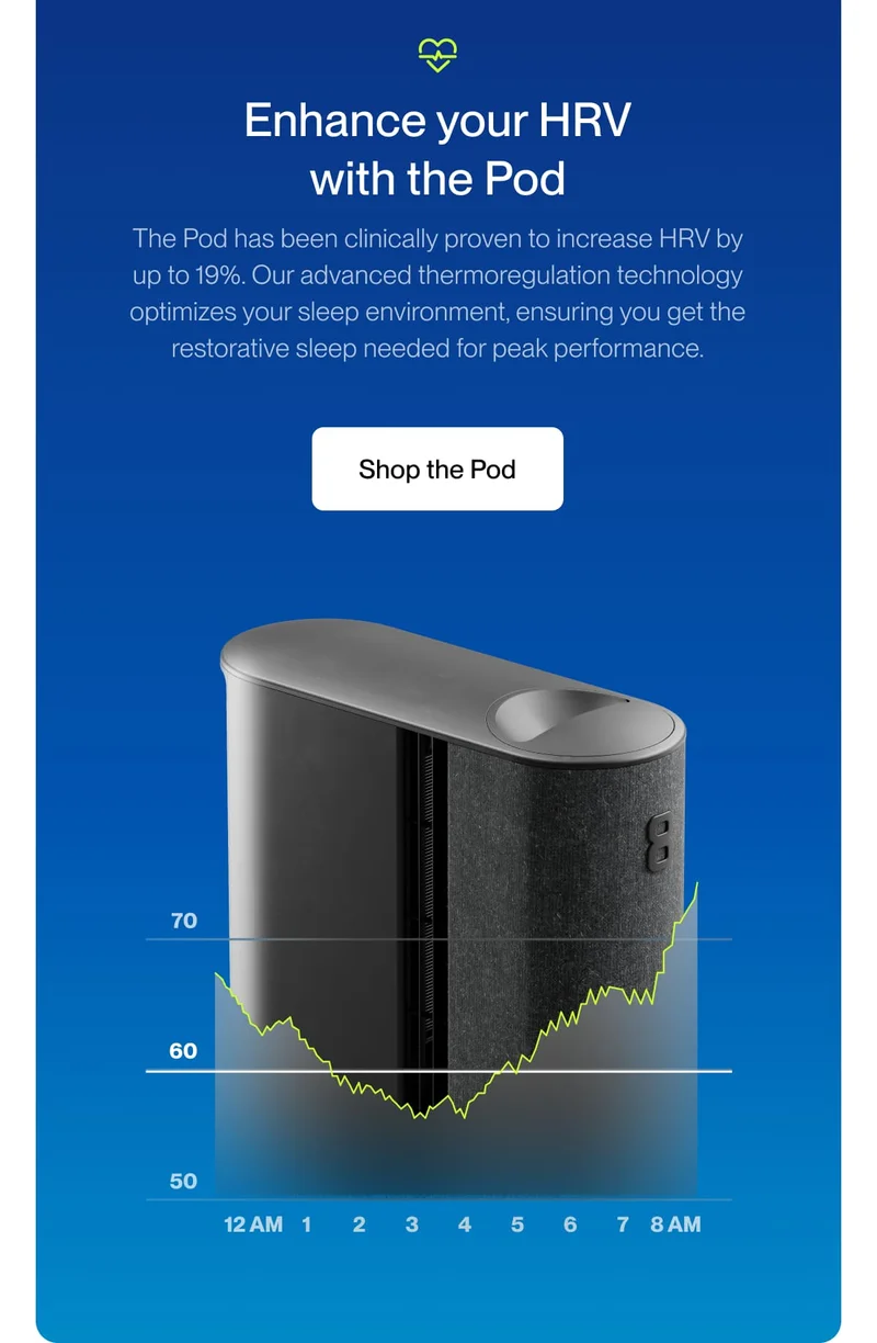 Enhance your HRV with the Pod The Pod has been clinically proven to increase HRV by up to 19%​​. Our advanced thermoregulation technology optimizes your sleep environment, ensuring you get the restorative sleep needed for peak performance.