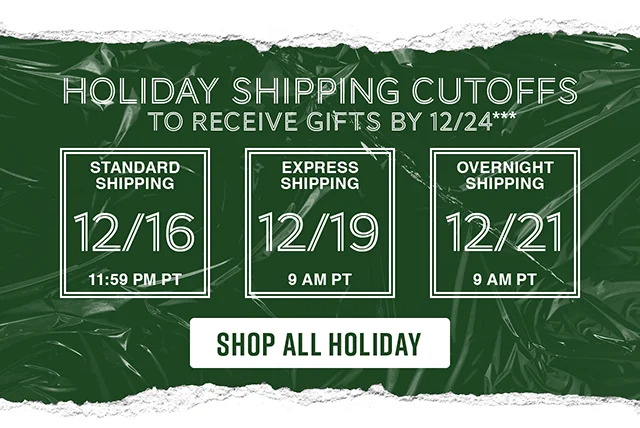 Holiday shipping cutoffs to receive gifts by 12-24. Standard Shipping 12-16 by 1159 PT. Express Shipping 12-19 by 9AM PT. Overnight Shipping 12-21 by 9AM PT. Shop All Holiday