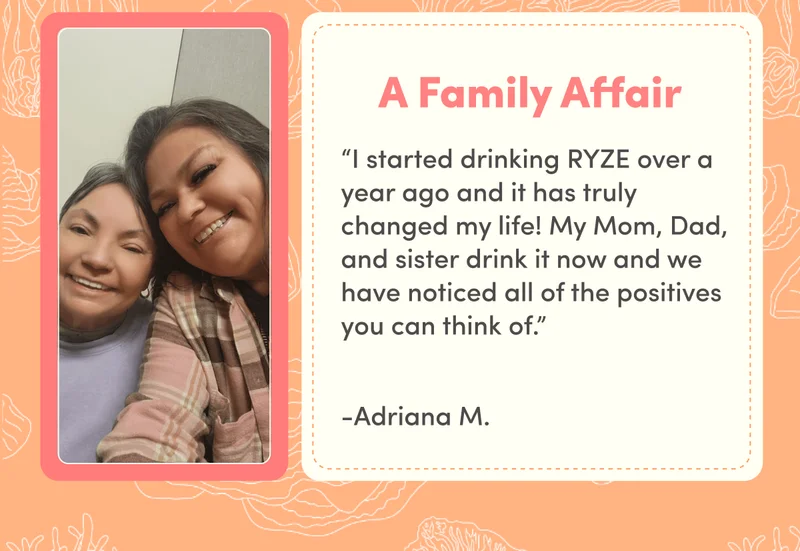 A Family Affair “I started drinking RYZE over a year ago and it has truly changed my life! My Mom, Dad, and sister drink it now and we have noticed all of the positives you can think of.” -Adriana M.